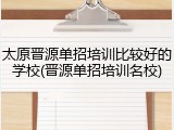 太原晋源单招培训比较好的学校(晋源单招培训名校)