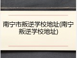 南宁市叛逆学校地址(南宁叛逆学校地址)