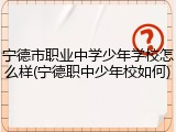 宁德市职业中学少年学校怎么样(宁德职中少年校如何)