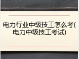 电力行业中级技工怎么考(电力中级技工考试)