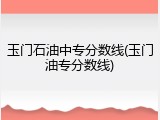 玉门石油中专分数线(玉门油专分数线)