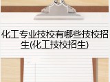 化工专业技校有哪些技校招生(化工技校招生)