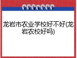 龙岩市农业学校好不好(龙岩农校好吗)