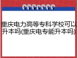 重庆电力高等专科学校可以升本吗(重庆电专能升本吗)