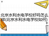北京水利水电学校好吗怎么样(北京水利水电学校如何)