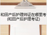 和田产后护理师证在哪里考(和田产后护理考证)
