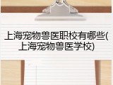 上海宠物兽医职校有哪些(上海宠物兽医学校)