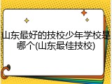 山东最好的技校少年学校是哪个(山东最佳技校)