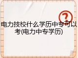 电力技校什么学历中专可以考(电力中专学历)