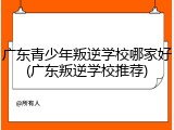 广东青少年叛逆学校哪家好(广东叛逆学校推荐)