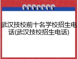 武汉技校前十名学校招生电话(武汉技校招生电话)