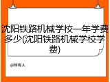 沈阳铁路机械学校一年学费多少(沈阳铁路机械学校学费)