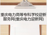 重庆电力高等专科学校迎新服务网(重庆电力迎新网)