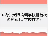 国内训犬师培训学校排行榜最新(训犬学校排名)