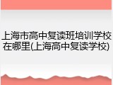 上海市高中复读班培训学校在哪里(上海高中复读学校)