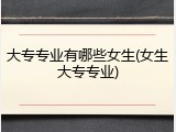 大专专业有哪些女生(女生大专专业)