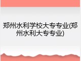 郑州水利学校大专专业(郑州水利大专专业)