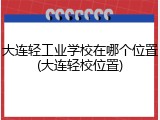 大连轻工业学校在哪个位置(大连轻校位置)