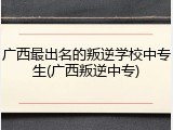 广西最出名的叛逆学校中专生(广西叛逆中专)