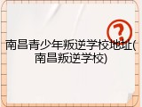南昌青少年叛逆学校地址(南昌叛逆学校)
