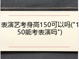 表演艺考身高150可以吗("150能考表演吗")