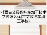 湘西古丈县数控车加工技术学校怎么样(古丈数控车加工学校)