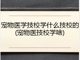 宠物医学技校学什么技校的(宠物医技校学啥)