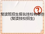 复读班招生报名技校有哪些(复读技校招生)