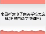 南昌新建电子商务学校怎么样(南昌电商学校如何)