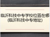 临沂科技中专学校位置在哪(临沂科技中专地址)