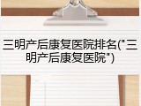 三明产后康复医院排名("三明产后康复医院")