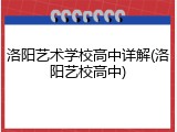 洛阳艺术学校高中详解(洛阳艺校高中)