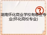 湖南怀化商业学校有哪些专业(怀化商校专业)