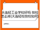 大连轻工业学校好吗 技校怎么样(大连轻校技校如何)