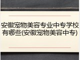 安徽宠物美容专业中专学校有哪些(安徽宠物美容中专)