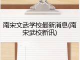 南宋文武学校最新消息(南宋武校新讯)