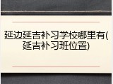 延边延吉补习学校哪里有(延吉补习班位置)