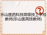 乐山医药科技高级技工学校教师(乐山医高技教师)
