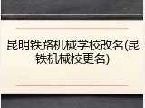 昆明铁路机械学校改名(昆铁机械校更名)