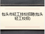 包头市轻工技校招聘(包头轻工校招)