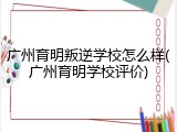 广州育明叛逆学校怎么样(广州育明学校评价)