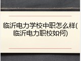 临沂电力学校中职怎么样(临沂电力职校如何)