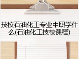 技校石油化工专业中职学什么(石油化工技校课程)