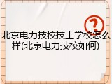 北京电力技校技工学校怎么样(北京电力技校如何)