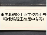 重庆北碚轻工业学校是中专吗(北碚轻工校是中专吗)