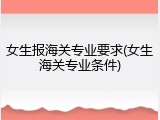 女生报海关专业要求(女生海关专业条件)