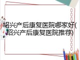 绍兴产后康复医院哪家好(绍兴产后康复医院推荐)