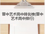晋中艺术高中排名榜(晋中艺术高中排行)