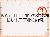 长沙市电子工业学校怎么样(长沙电子工业校如何)