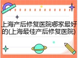 上海产后修复医院哪家最好的(上海最佳产后修复医院)